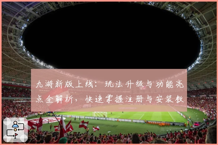 九游新版上线：玩法升级与功能亮点全解析，快速掌握注册与安装教程