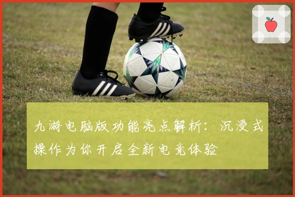 九游电脑版功能亮点解析：沉浸式操作为你开启全新电竞体验
