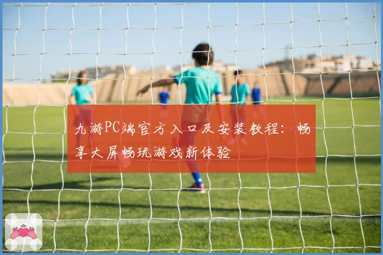 九游PC端官方入口及安装教程：畅享大屏畅玩游戏新体验