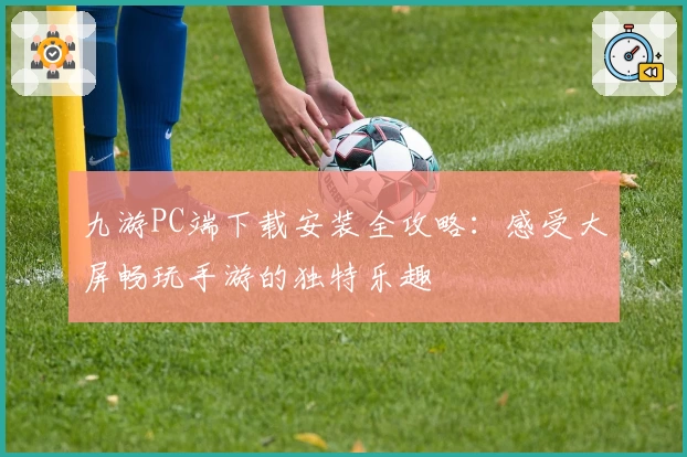 九游PC端下载安装全攻略：感受大屏畅玩手游的独特乐趣