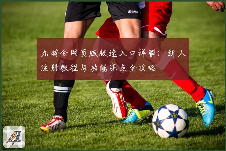 九游会网页版极速入口详解：新人注册教程与功能亮点全攻略