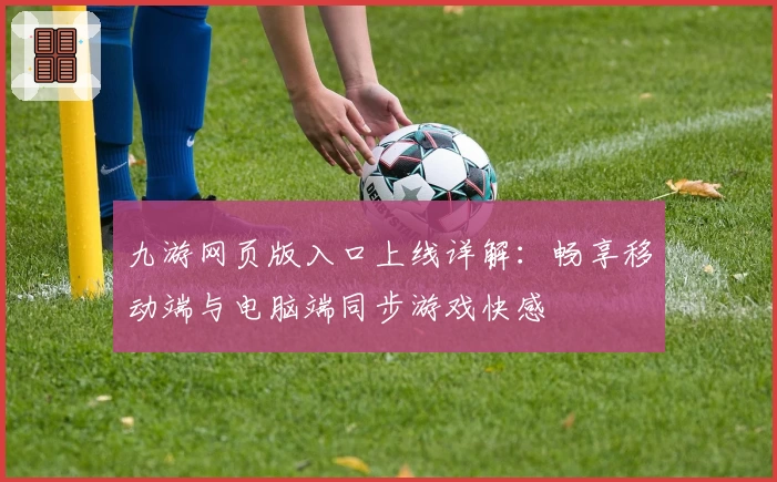九游网页版入口上线详解：畅享移动端与电脑端同步游戏快感