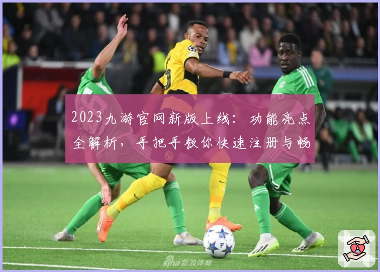 2023九游官网新版上线：功能亮点全解析，手把手教你快速注册与畅玩体验