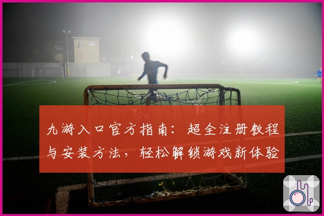 九游入口官方指南：超全注册教程与安装方法，轻松解锁游戏新体验