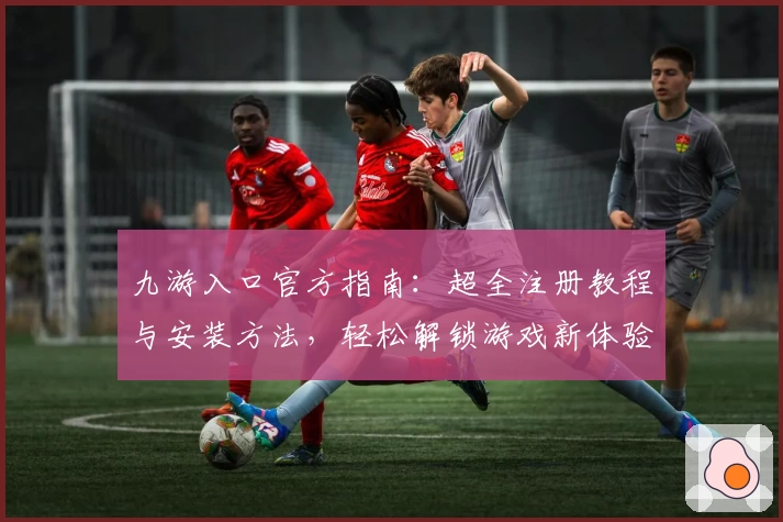 九游入口官方指南：超全注册教程与安装方法，轻松解锁游戏新体验