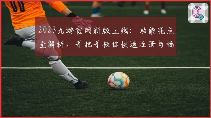 2023九游官网新版上线：功能亮点全解析，手把手教你快速注册与畅玩体验