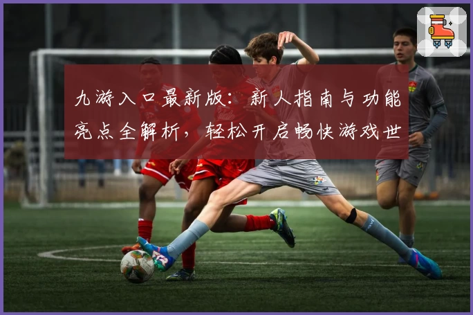 九游入口最新版：新人指南与功能亮点全解析，轻松开启畅快游戏世界