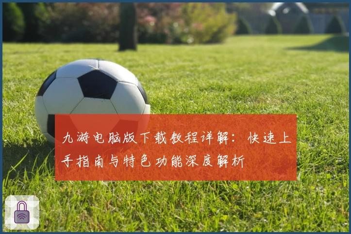 九游电脑版下载教程详解：快速上手指南与特色功能深度解析
