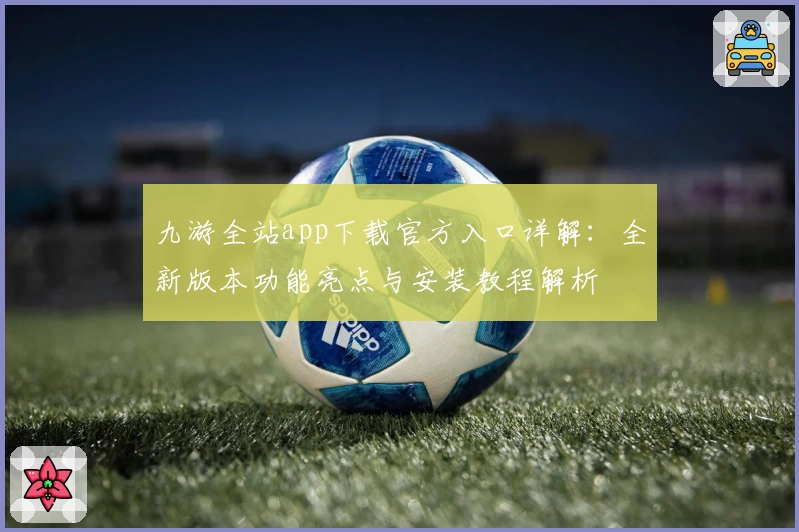 九游全站app下载官方入口详解：全新版本功能亮点与安装教程解析