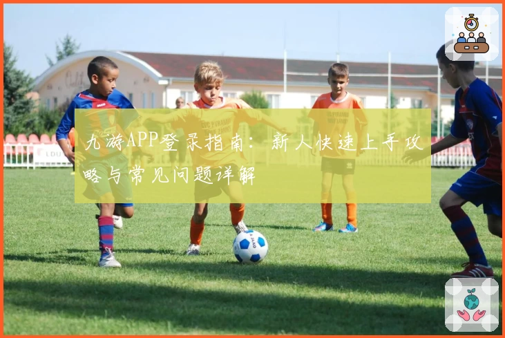 九游APP登录指南:新人快速上手攻略与常见问题详解
