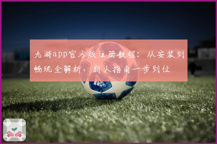 九游app官方版注册教程：从安装到畅玩全解析，新人指南一步到位