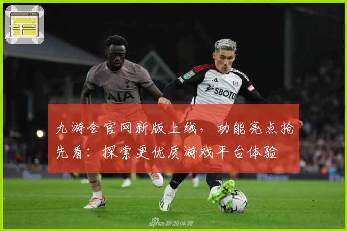 九游会官网新版上线,功能亮点抢先看:探索更优质游戏平台体验