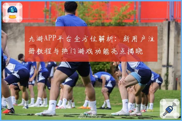 九游APP平台全方位解析：新用户注册教程与热门游戏功能亮点揭晓